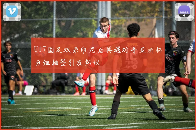 U17国足双杀印尼后再遇对手亚洲杯分组抽签引发热议