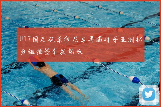 U17国足双杀印尼后再遇对手亚洲杯分组抽签引发热议