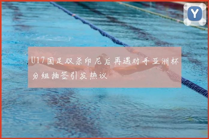 U17国足双杀印尼后再遇对手亚洲杯分组抽签引发热议