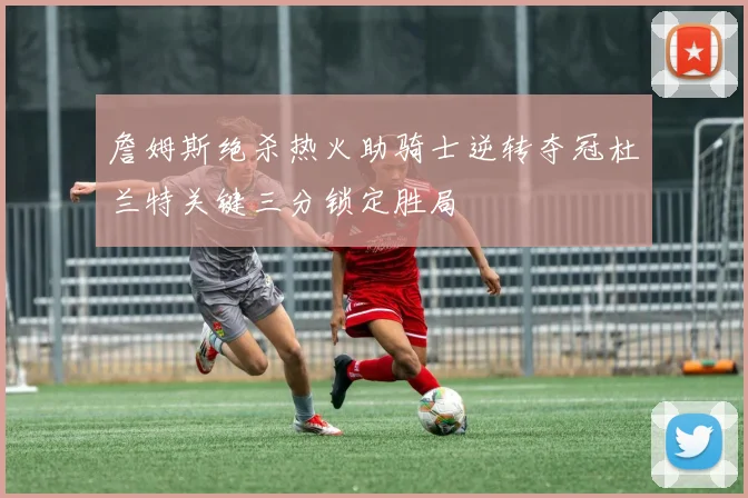 詹姆斯绝杀热火助骑士逆转夺冠杜兰特关键三分锁定胜局