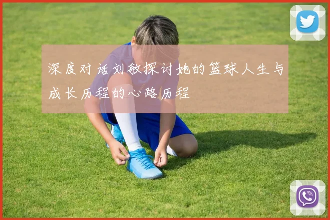 深度对话刘敏探讨她的篮球人生与成长历程的心路历程