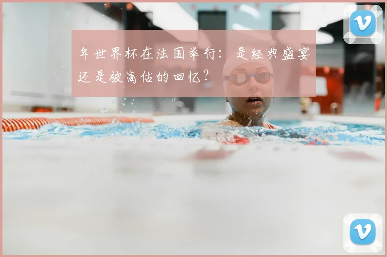 年世界杯在法国举行：是经典盛宴还是被高估的回忆？