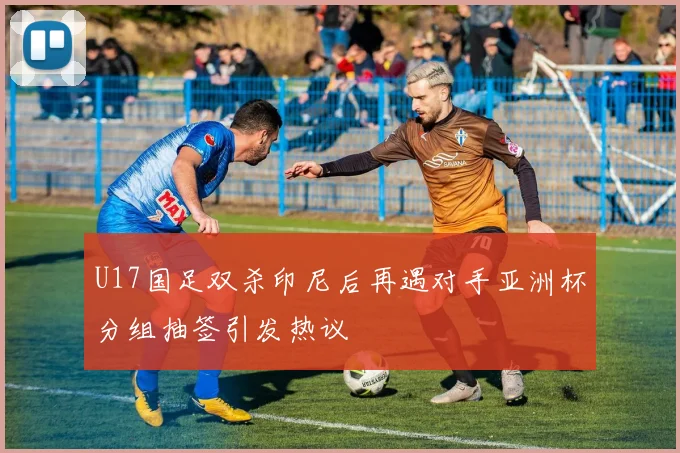 U17国足双杀印尼后再遇对手亚洲杯分组抽签引发热议