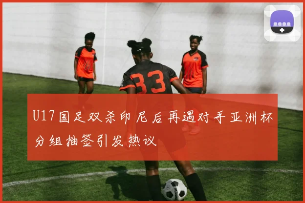 U17国足双杀印尼后再遇对手亚洲杯分组抽签引发热议
