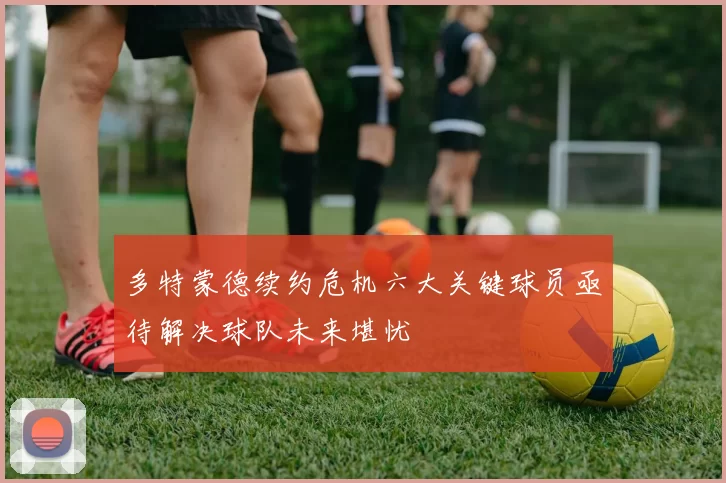 多特蒙德续约危机六大关键球员亟待解决球队未来堪忧