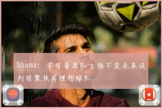 Shams：字母哥离队立场不变未来谈判将聚焦其理想球队