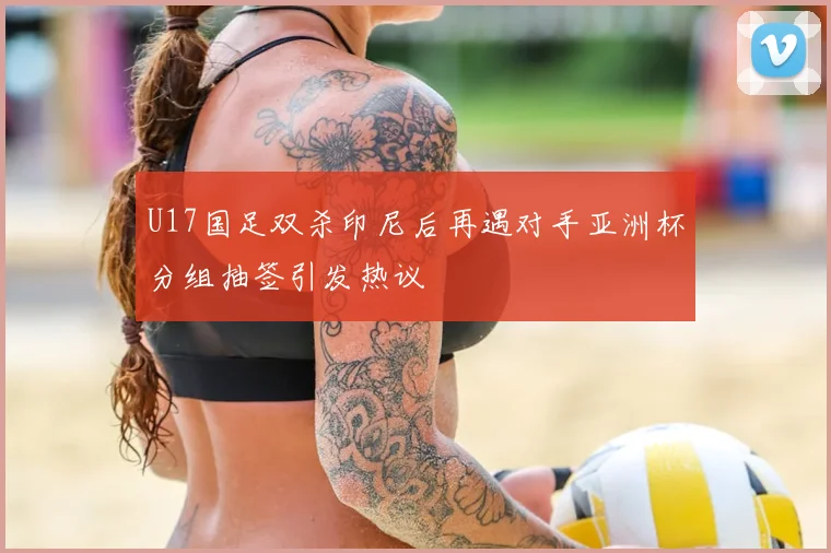 U17国足双杀印尼后再遇对手亚洲杯分组抽签引发热议