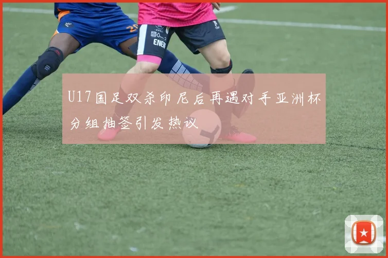 U17国足双杀印尼后再遇对手亚洲杯分组抽签引发热议