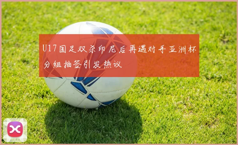 U17国足双杀印尼后再遇对手亚洲杯分组抽签引发热议