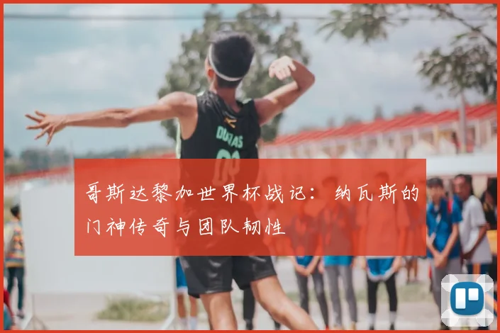 哥斯达黎加世界杯战记：纳瓦斯的门神传奇与团队韧性