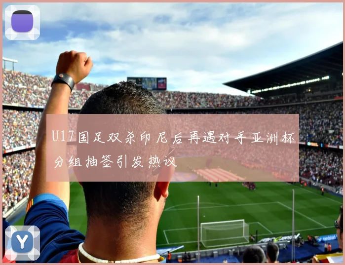 U17国足双杀印尼后再遇对手亚洲杯分组抽签引发热议