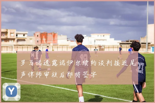 罗马诺透露诺伊尔续约谈判接近尾声律师审核后即将签字