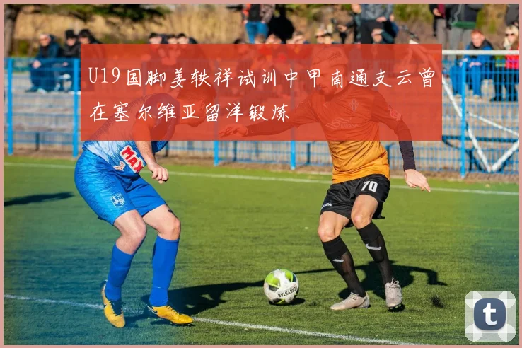 U19国脚姜轶祥试训中甲南通支云曾在塞尔维亚留洋锻炼