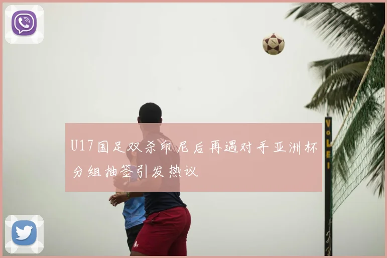 U17国足双杀印尼后再遇对手亚洲杯分组抽签引发热议