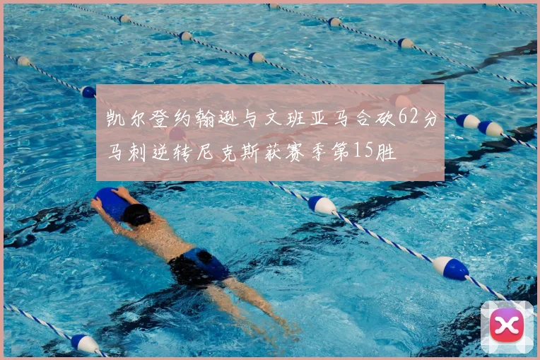 凯尔登约翰逊与文班亚马合砍62分马刺逆转尼克斯获赛季第15胜