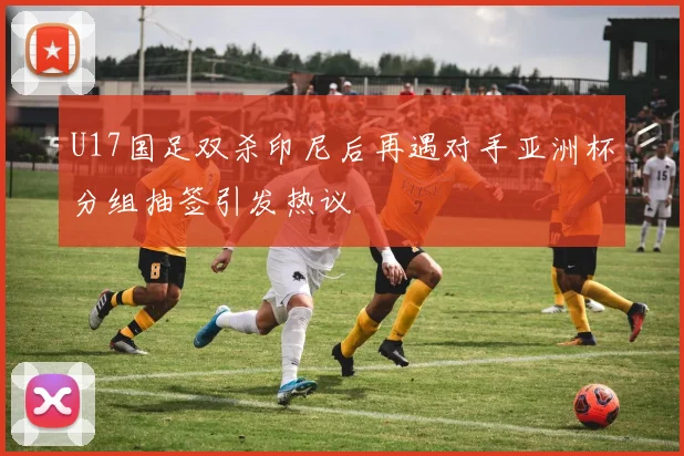 U17国足双杀印尼后再遇对手亚洲杯分组抽签引发热议