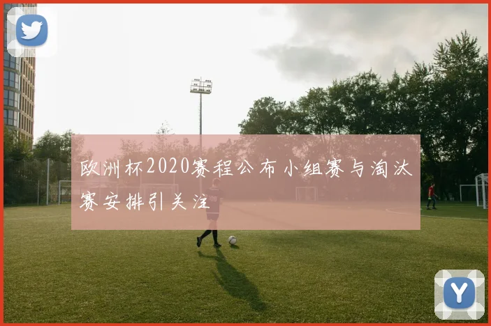 欧洲杯2020赛程公布小组赛与淘汰赛安排引关注