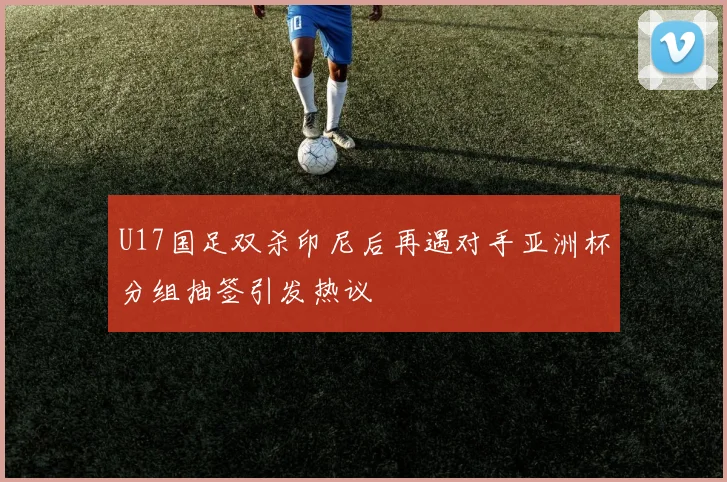 U17国足双杀印尼后再遇对手亚洲杯分组抽签引发热议