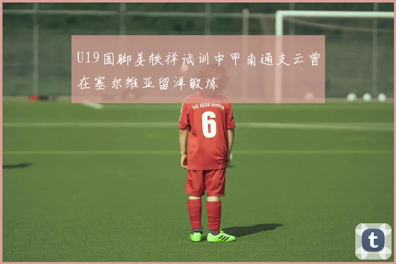 U19国脚姜轶祥试训中甲南通支云曾在塞尔维亚留洋锻炼