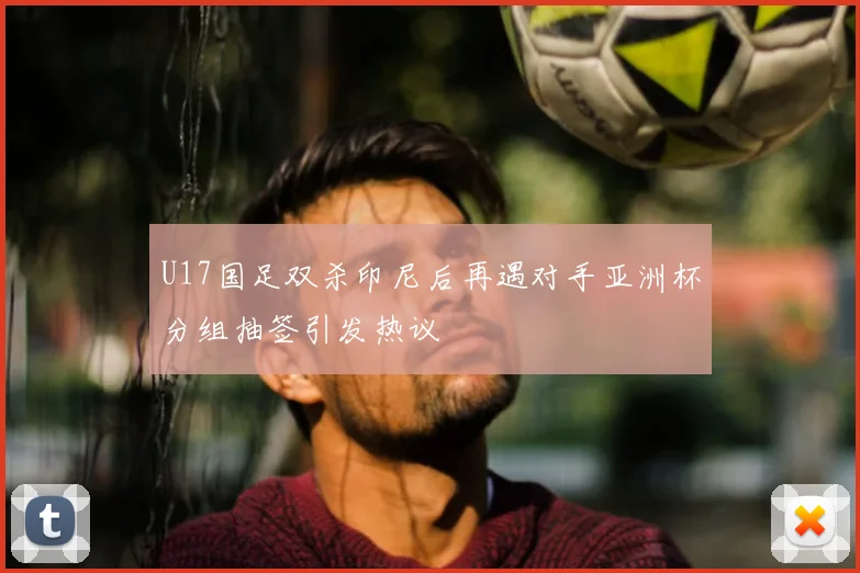U17国足双杀印尼后再遇对手亚洲杯分组抽签引发热议