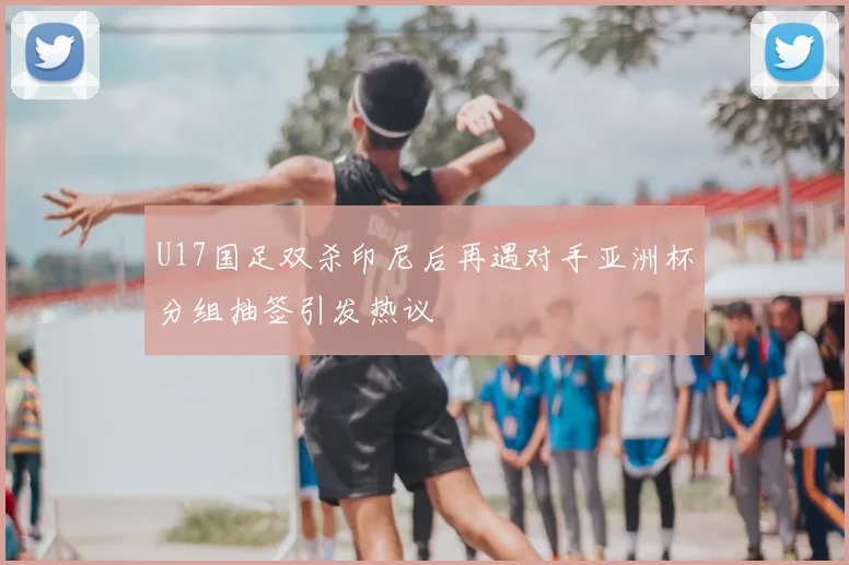 U17国足双杀印尼后再遇对手亚洲杯分组抽签引发热议