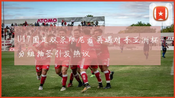 U17国足双杀印尼后再遇对手亚洲杯分组抽签引发热议