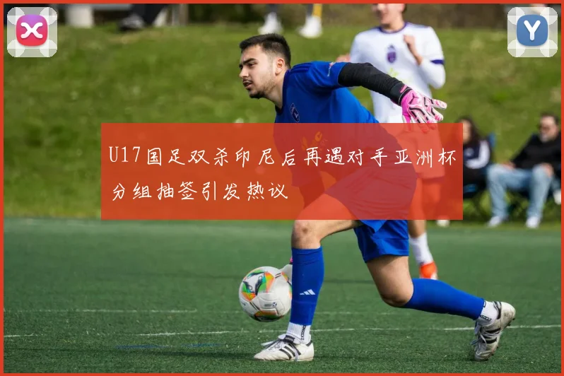 U17国足双杀印尼后再遇对手亚洲杯分组抽签引发热议