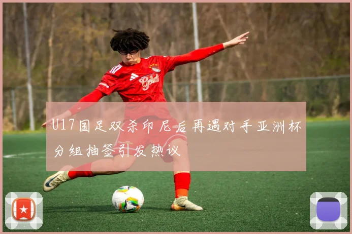 U17国足双杀印尼后再遇对手亚洲杯分组抽签引发热议