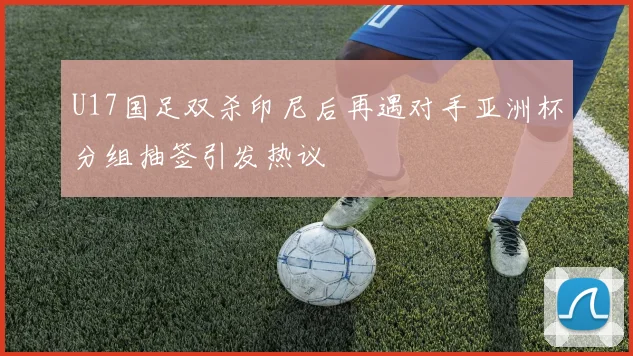 U17国足双杀印尼后再遇对手亚洲杯分组抽签引发热议