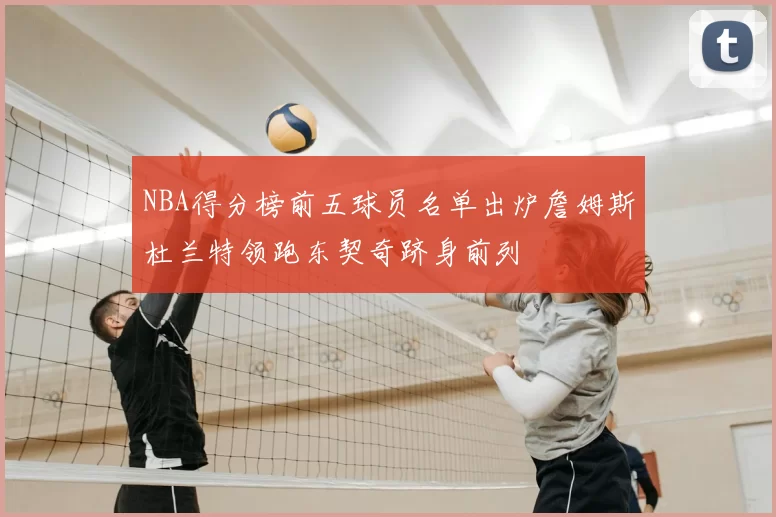 NBA得分榜前五球员名单出炉詹姆斯杜兰特领跑东契奇跻身前列