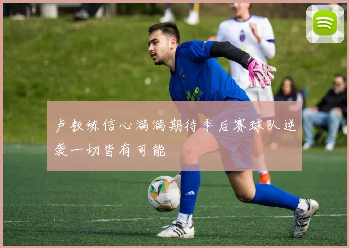 卢教练信心满满期待季后赛球队逆袭一切皆有可能