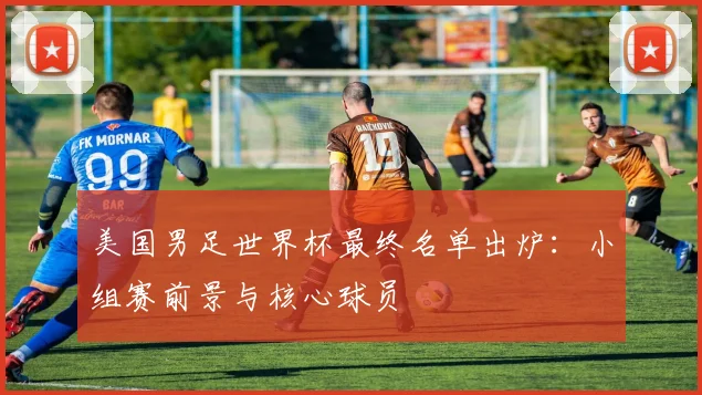 美国男足世界杯最终名单出炉：小组赛前景与核心球员