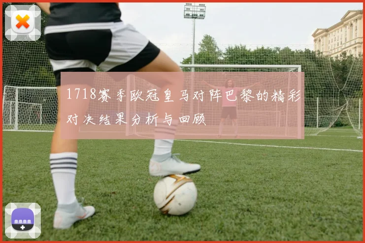 1718赛季欧冠皇马对阵巴黎的精彩对决结果分析与回顾