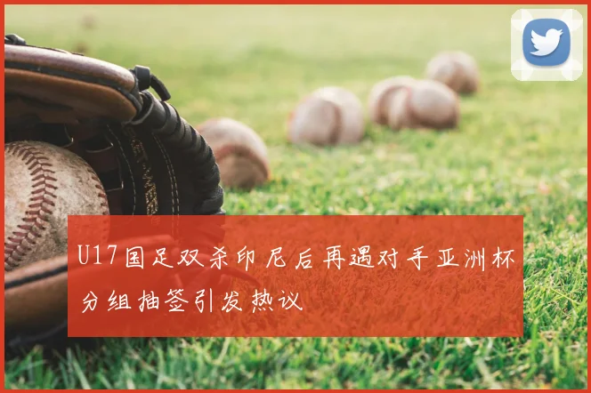 U17国足双杀印尼后再遇对手亚洲杯分组抽签引发热议