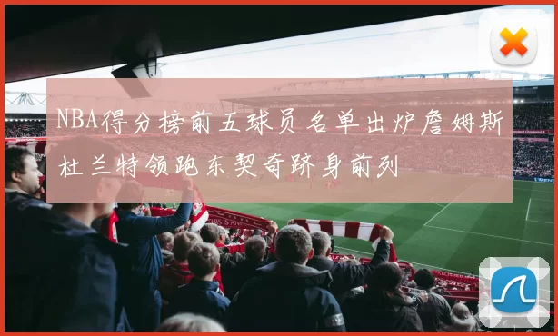 NBA得分榜前五球员名单出炉詹姆斯杜兰特领跑东契奇跻身前列