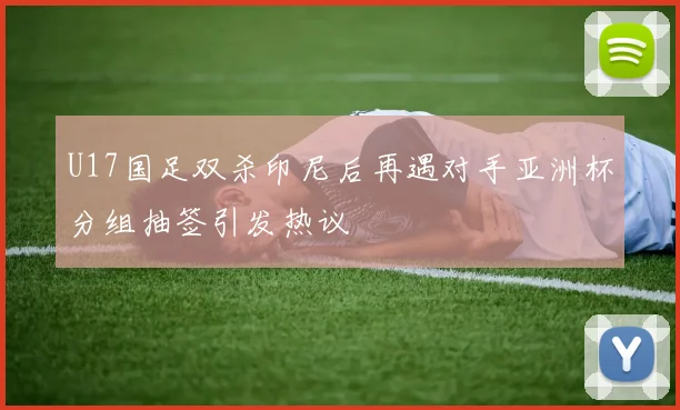 U17国足双杀印尼后再遇对手亚洲杯分组抽签引发热议