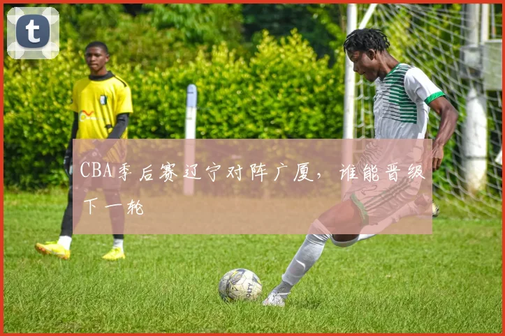 CBA季后赛辽宁对阵广厦,谁能晋级下一轮