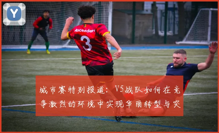 城市赛特别报道:V5战队如何在竞争激烈的环境中实现华丽转型与突破