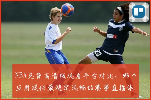 NBA免费高清线观看平台对比，哪个应用提供最稳定流畅的赛事直播体验