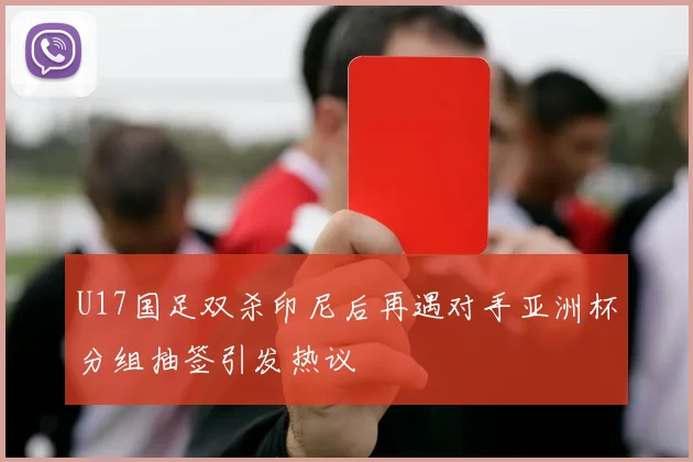 U17国足双杀印尼后再遇对手亚洲杯分组抽签引发热议