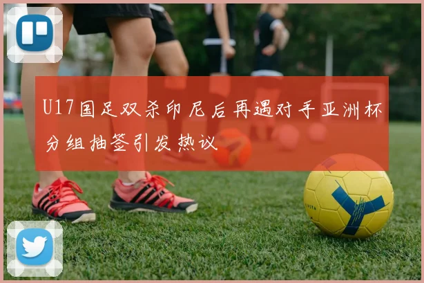 U17国足双杀印尼后再遇对手亚洲杯分组抽签引发热议