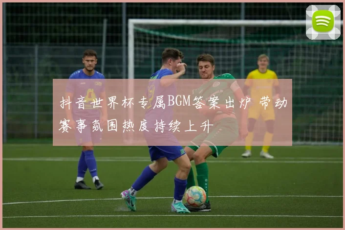 抖音世界杯专属BGM答案出炉 带动赛事氛围热度持续上升