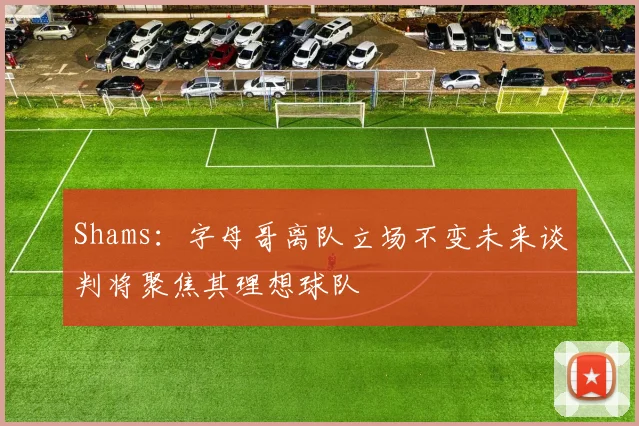 Shams：字母哥离队立场不变未来谈判将聚焦其理想球队